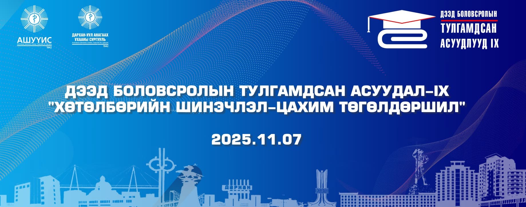 Монгол улсын Боловсролын яам, Дархан-Уул аймгийн Засаг даргын тамгын газар, Дархан-Уул аймгийн ИДМСК, АШУҮИС-ийн Дархан-Уул, Дорноговь, Говь-Алтай аймаг дахь салбар Анагаах ухааны сургууль, МУИС-ийн Баруун, Зүүн бүсийн сургууль хамтран жил бүр зохион байгуулдаг “Хөтөлбөрийн шинэчлэл-Цахим төгөлдөршил” сэдэвт Дээд боловсролын тулгамдсан асуудал-IX улсын хэмжээний эрдэм шинжилгээний хурал нь 9 дэх жилдээ 2025 оны 11-р сарын 07-ны өдөр цахим, танхим хосолсон хэлбэрээр зохион байгуулагдах тул та бүхнийг оролцохыг урьж байна