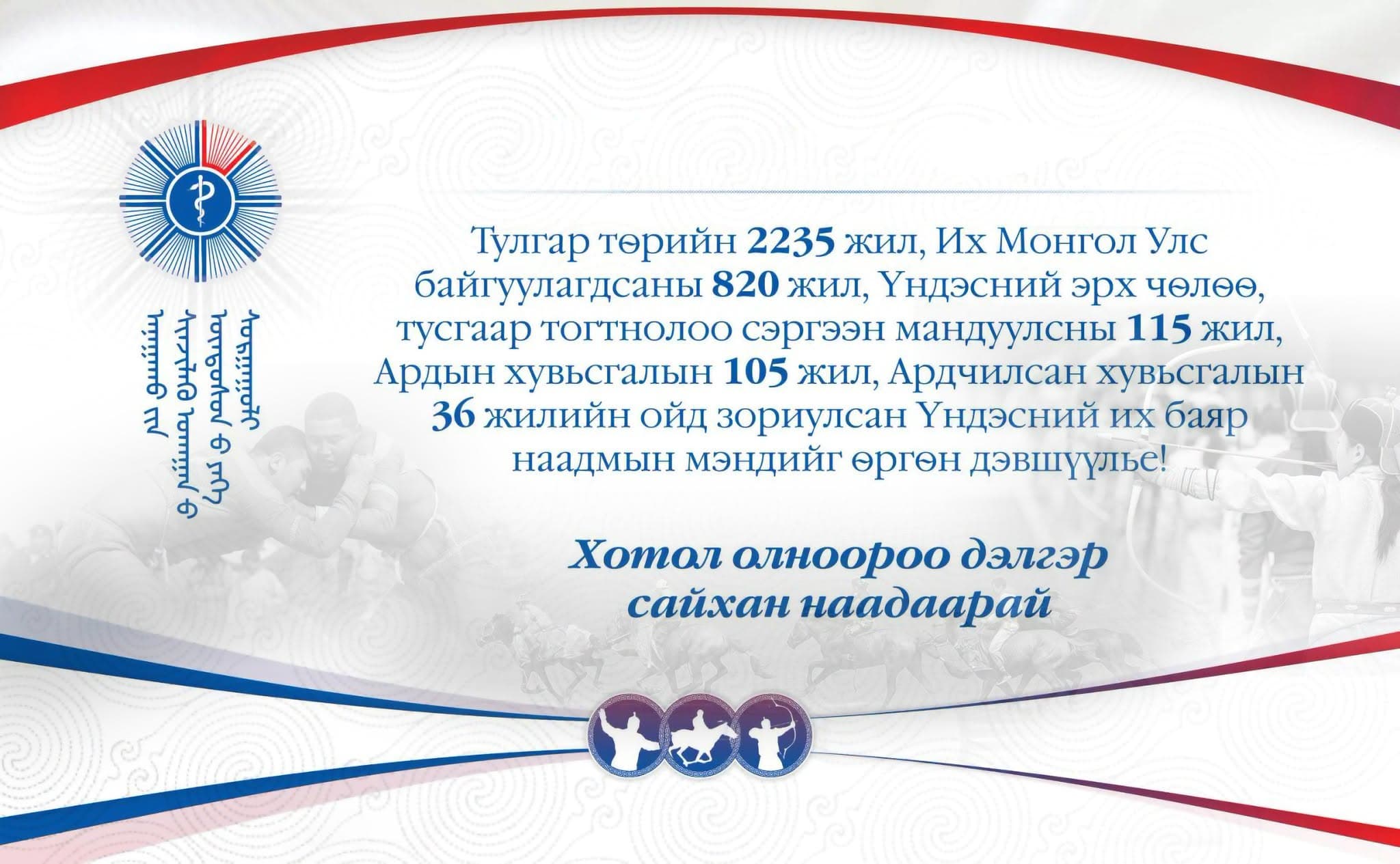 Тулгар төрийн 2235, Их Монгол Улс байгуулагдсаны 820 жил, Үндэсний эрх чөлөө, тусгаар тогтнолоо сэргээн мандуулсны 115 жил, Ардын хувьсгалын 105 жилийн ой, Үндэсний их баяр наадмын мэндийг өргөн дэвшүүлье!
